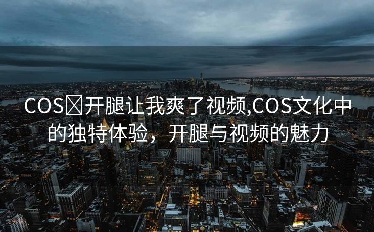 COS❌开腿让我爽了视频,COS文化中的独特体验，开腿与视频的魅力