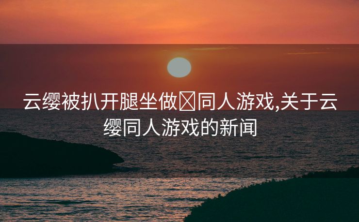 云缨被扒开腿坐做❌同人游戏,关于云缨同人游戏的新闻