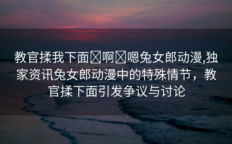 教官揉我下面⋯啊⋯嗯兔女郎动漫,独家资讯兔女郎动漫中的特殊情节，教官揉下面引发争议与讨论