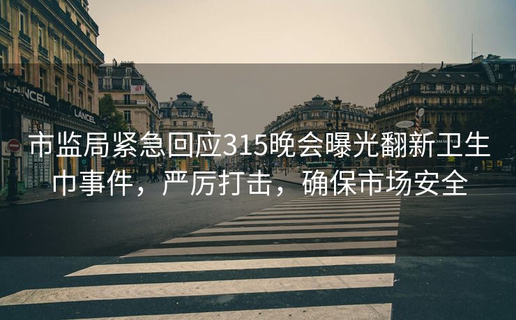 市监局紧急回应315晚会曝光翻新卫生巾事件，严厉打击，确保市场安全