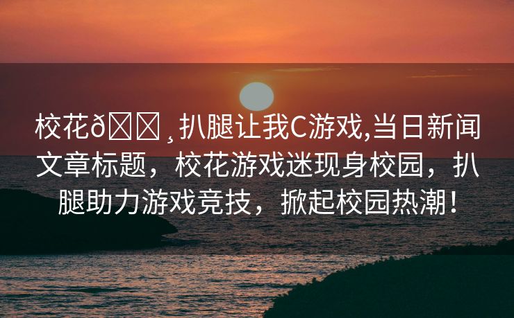 校花🌸扒腿让我C游戏,当日新闻文章标题，校花游戏迷现身校园，扒腿助力游戏竞技，掀起校园热潮！