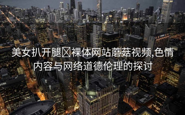 美女扒开腿❌裸体网站蘑菇视频,色情内容与网络道德伦理的探讨