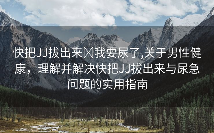 快把JJ拔出来⋯我要尿了,关于男性健康，理解并解决快把JJ拔出来与尿急问题的实用指南