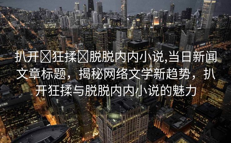 扒开❌狂揉❌脱脱内内小说,当日新闻文章标题，揭秘网络文学新趋势，扒开狂揉与脱脱内内小说的魅力