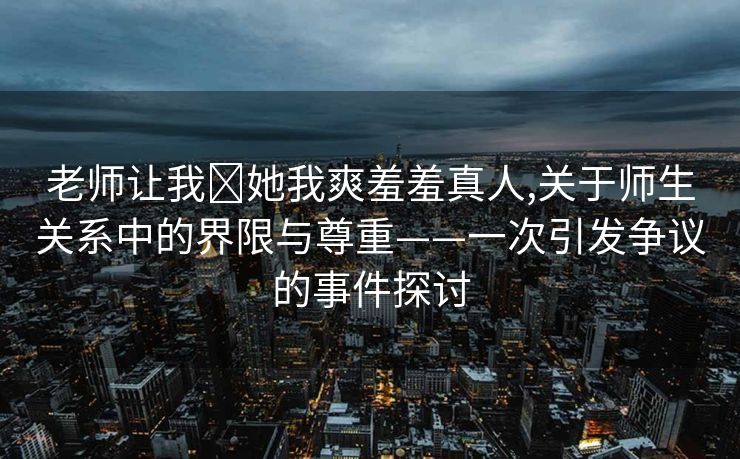 老师让我❌她我爽羞羞真人,关于师生关系中的界限与尊重——一次引发争议的事件探讨