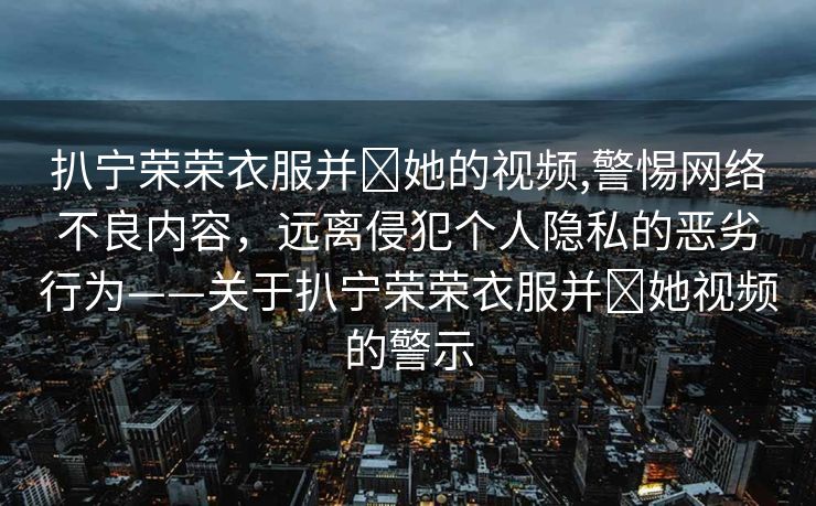 扒宁荣荣衣服并❌她的视频,警惕网络不良内容，远离侵犯个人隐私的恶劣行为——关于扒宁荣荣衣服并❌她视频的警示