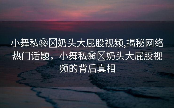 小舞私㊙️奶头大屁股视频,揭秘网络热门话题，小舞私㊙️奶头大屁股视频的背后真相