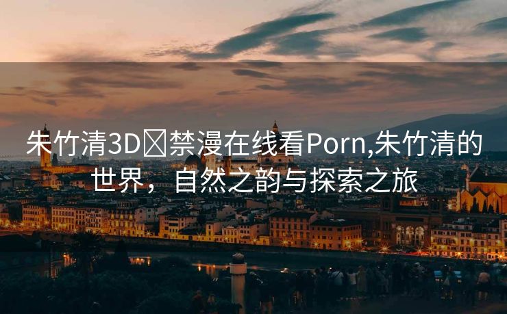 朱竹清3D❌禁漫在线看Porn,朱竹清的世界，自然之韵与探索之旅