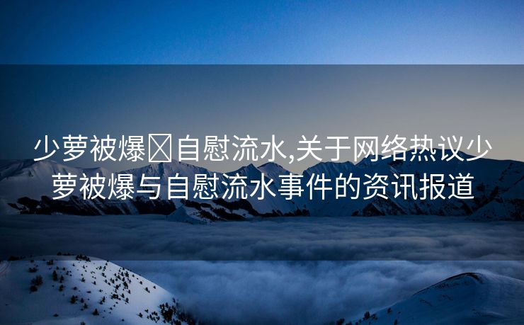 少萝被爆❌自慰流水,关于网络热议少萝被爆与自慰流水事件的资讯报道