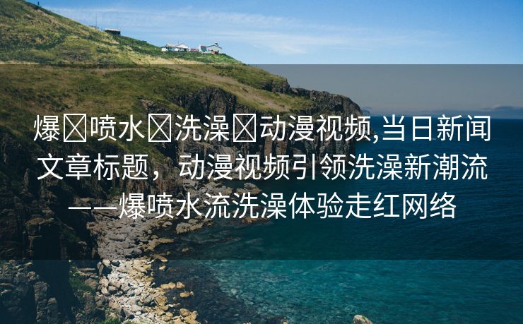 爆❌喷水❌洗澡❌动漫视频,当日新闻文章标题，动漫视频引领洗澡新潮流——爆喷水流洗澡体验走红网络