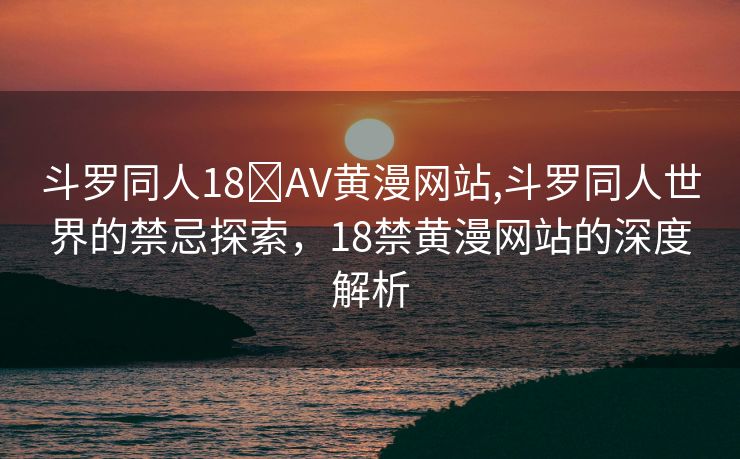 斗罗同人18❌AV黄漫网站,斗罗同人世界的禁忌探索，18禁黄漫网站的深度解析