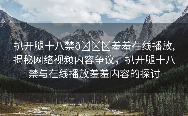 扒开腿十八禁🔞羞羞在线播放,揭秘网络视频内容争议，扒开腿十八禁与在线播放羞羞内容的探讨