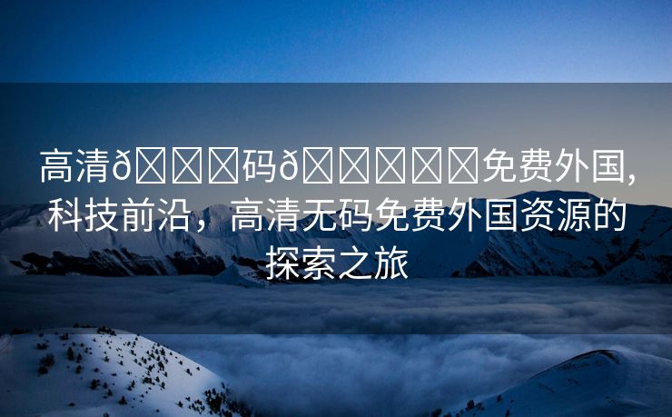 高清🈚码🔞❌♋免费外国,科技前沿，高清无码免费外国资源的探索之旅