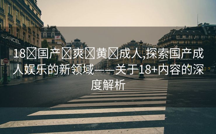 18➕国产➕爽➕黄➕成人,探索国产成人娱乐的新领域——关于18+内容的深度解析