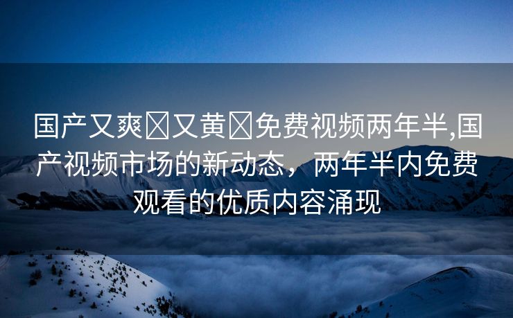 国产又爽❌又黄❌免费视频两年半,国产视频市场的新动态，两年半内免费观看的优质内容涌现