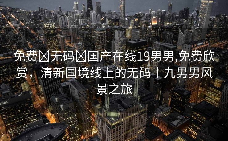 免费➕无码➕国产在线19男男,免费欣赏，清新国境线上的无码十九男男风景之旅