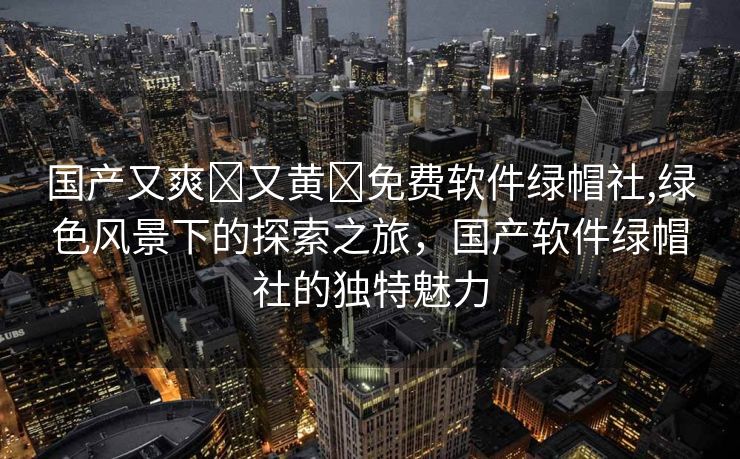 国产又爽❌又黄❌免费软件绿帽社,绿色风景下的探索之旅，国产软件绿帽社的独特魅力