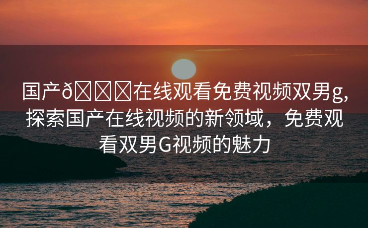 国产🔞在线观看免费视频双男g,探索国产在线视频的新领域，免费观看双男G视频的魅力