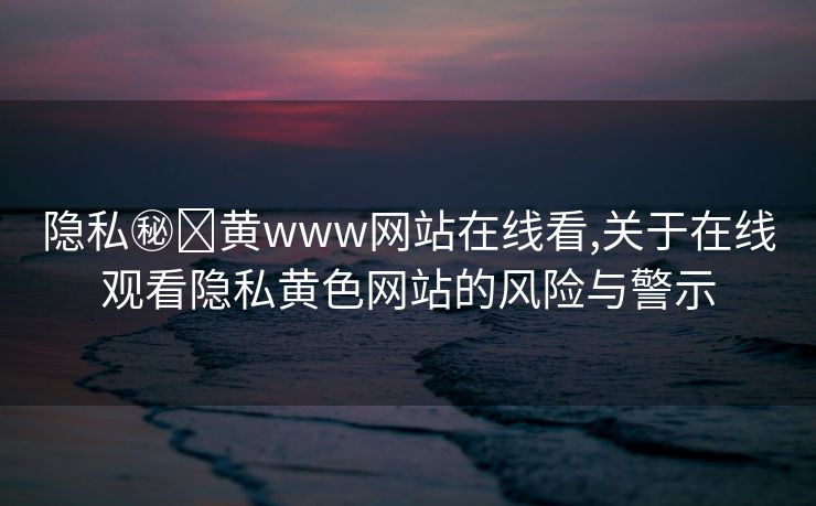 隐私㊙️黄www网站在线看,关于在线观看隐私黄色网站的风险与警示