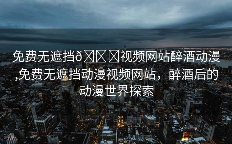 免费无遮挡🔞视频网站醉酒动漫,免费无遮挡动漫视频网站，醉酒后的动漫世界探索