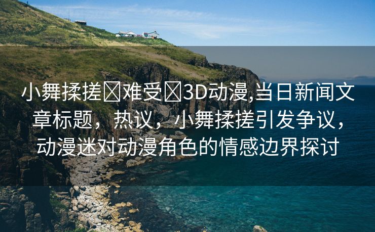 小舞揉搓❌难受❌3D动漫,当日新闻文章标题，热议，小舞揉搓引发争议，动漫迷对动漫角色的情感边界探讨