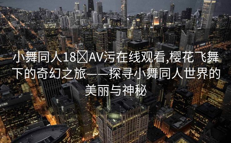 小舞同人18❌AV污在线观看,樱花飞舞下的奇幻之旅——探寻小舞同人世界的美丽与神秘