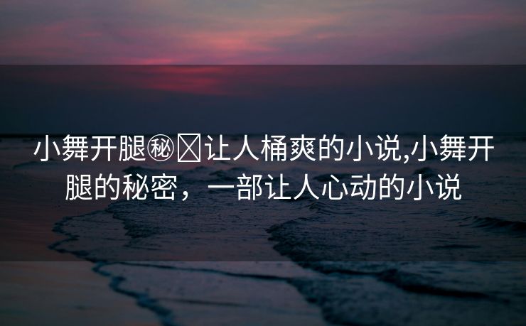 小舞开腿㊙️让人桶爽的小说,小舞开腿的秘密，一部让人心动的小说