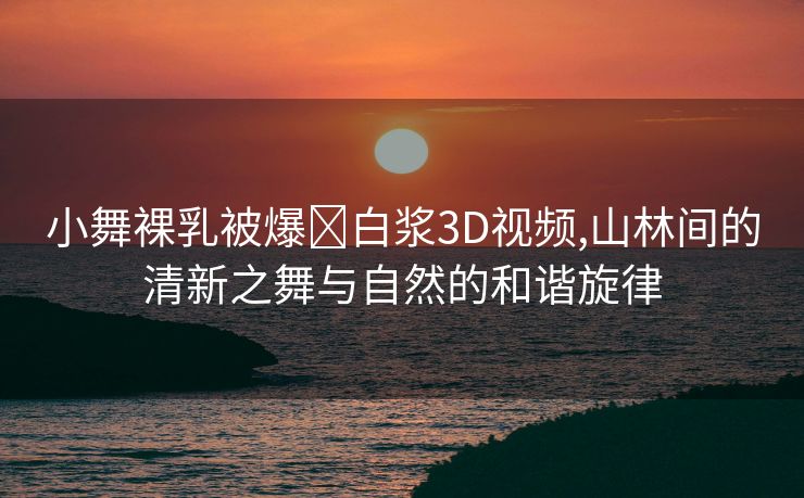 小舞裸乳被爆❌白浆3D视频,山林间的清新之舞与自然的和谐旋律