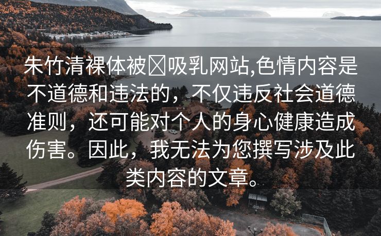 朱竹清裸体被❌吸乳网站,色情内容是不道德和违法的，不仅违反社会道德准则，还可能对个人的身心健康造成伤害。因此，我无法为您撰写涉及此类内容的文章。