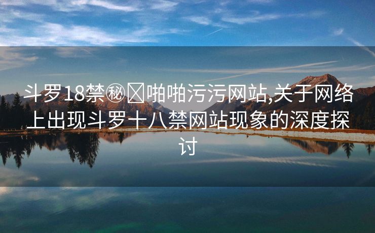 斗罗18禁㊙️啪啪污污网站,关于网络上出现斗罗十八禁网站现象的深度探讨