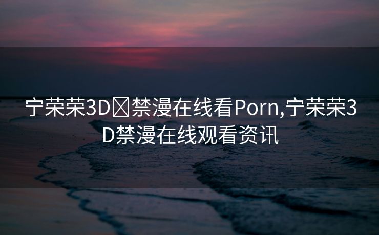 宁荣荣3D❌禁漫在线看Porn,宁荣荣3D禁漫在线观看资讯