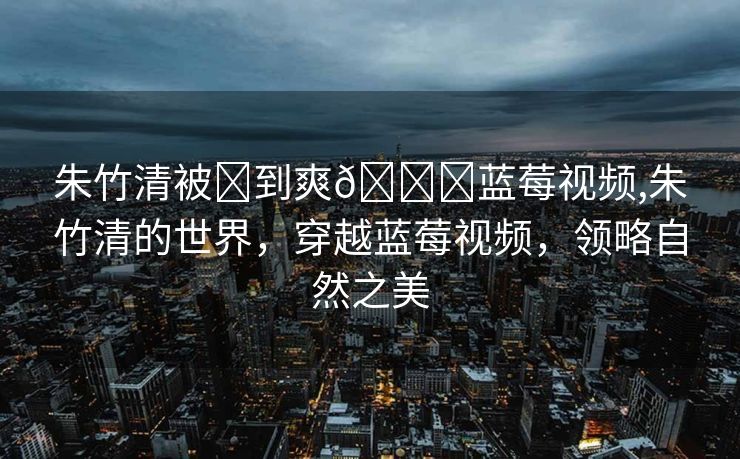 朱竹清被❌到爽🔞蓝莓视频,朱竹清的世界，穿越蓝莓视频，领略自然之美