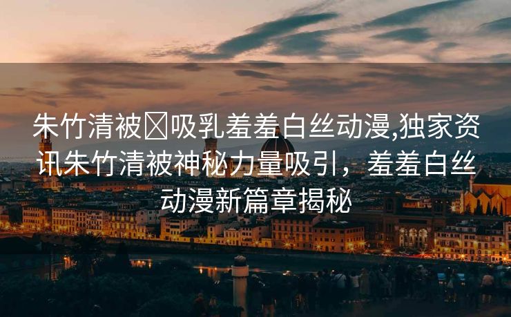 朱竹清被❌吸乳羞羞白丝动漫,独家资讯朱竹清被神秘力量吸引，羞羞白丝动漫新篇章揭秘