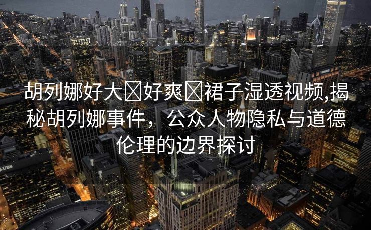 胡列娜好大⋯好爽⋯裙子湿透视频,揭秘胡列娜事件，公众人物隐私与道德伦理的边界探讨