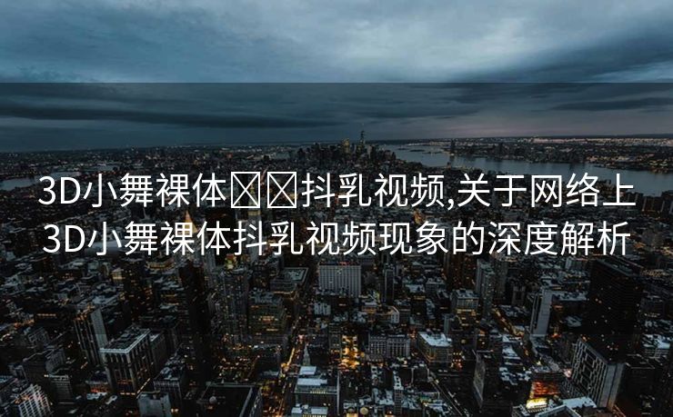 3D小舞裸体❌❌抖乳视频,关于网络上3D小舞裸体抖乳视频现象的深度解析