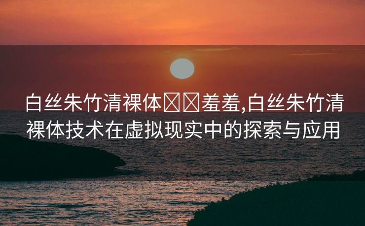 白丝朱竹清裸体❌❌羞羞,白丝朱竹清裸体技术在虚拟现实中的探索与应用