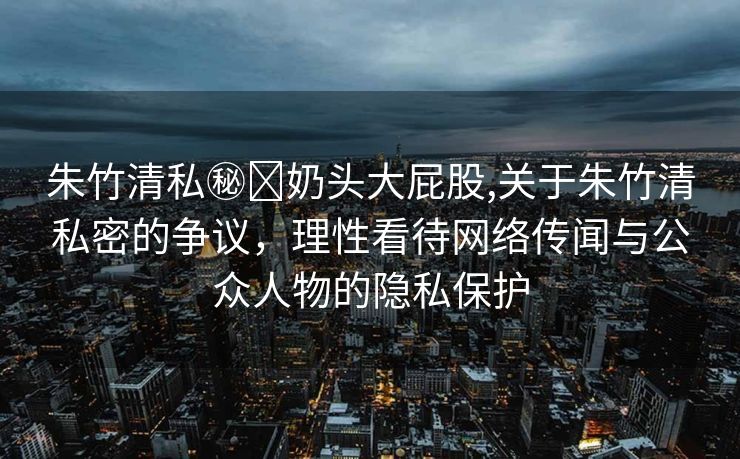 朱竹清私㊙️奶头大屁股,关于朱竹清私密的争议，理性看待网络传闻与公众人物的隐私保护