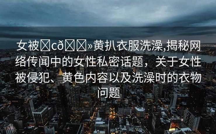 女被❌c🐻黄扒衣服洗澡,揭秘网络传闻中的女性私密话题，关于女性被侵犯、黄色内容以及洗澡时的衣物问题