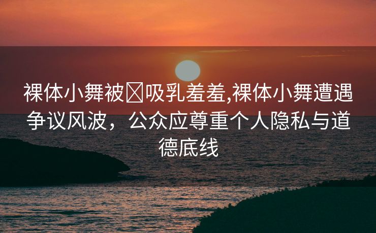 裸体小舞被❌吸乳羞羞,裸体小舞遭遇争议风波，公众应尊重个人隐私与道德底线