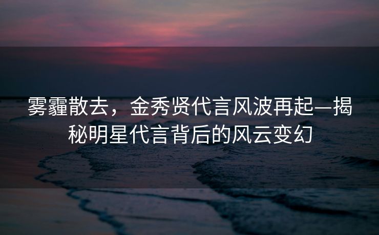 雾霾散去，金秀贤代言风波再起—揭秘明星代言背后的风云变幻