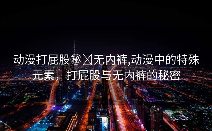 动漫打屁股㊙️无内裤,动漫中的特殊元素，打屁股与无内裤的秘密