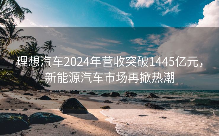 理想汽车2024年营收突破1445亿元，新能源汽车市场再掀热潮