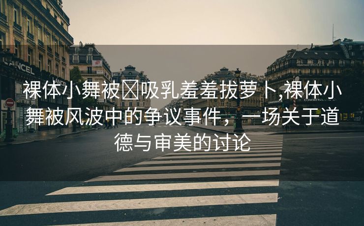 裸体小舞被❌吸乳羞羞拔萝卜,裸体小舞被风波中的争议事件，一场关于道德与审美的讨论