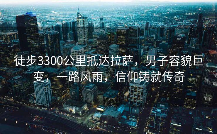 徒步3300公里抵达拉萨，男子容貌巨变，一路风雨，信仰铸就传奇