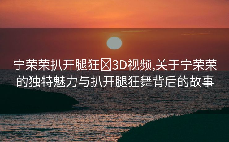 宁荣荣扒开腿狂❌3D视频,关于宁荣荣的独特魅力与扒开腿狂舞背后的故事