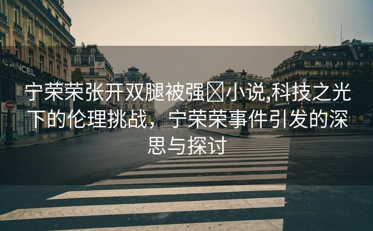 宁荣荣张开双腿被强❌小说,科技之光下的伦理挑战，宁荣荣事件引发的深思与探讨