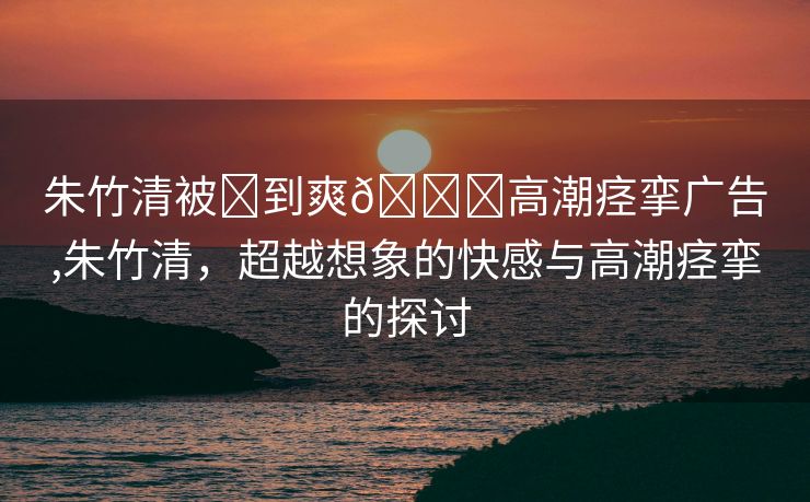 朱竹清被❌到爽🔞高潮痉挛广告,朱竹清，超越想象的快感与高潮痉挛的探讨