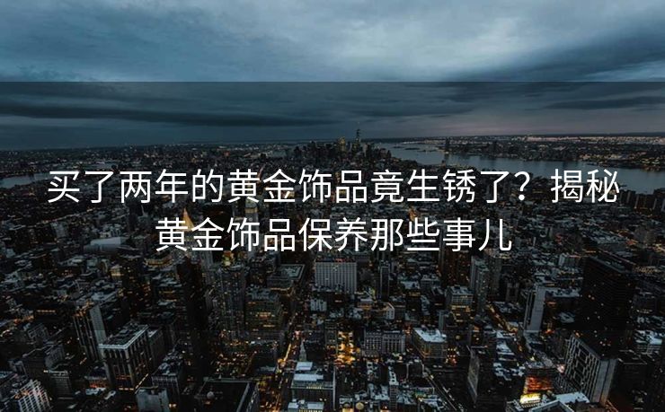 买了两年的黄金饰品竟生锈了？揭秘黄金饰品保养那些事儿