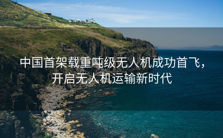 中国首架载重吨级无人机成功首飞，开启无人机运输新时代