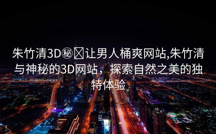 朱竹清3D㊙️让男人桶爽网站,朱竹清与神秘的3D网站，探索自然之美的独特体验